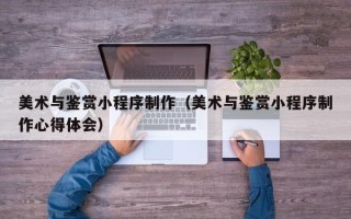 遂宁美术与鉴赏小程序制作（美术与鉴赏小程序制作心得体会）