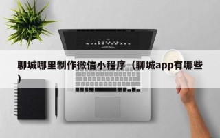 遂宁聊城哪里制作微信小程序（聊城app有哪些）