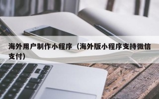 遂宁海外用户制作小程序（海外版小程序支持微信支付）